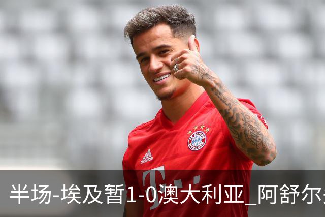 半场-埃及暂1-0澳大利亚 阿舒尔头球破门哈菲兹助攻沃尔帕托中框