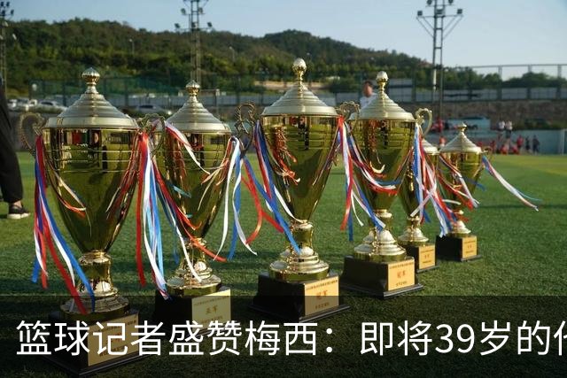 篮球记者盛赞梅西：即将39岁的他依旧无与伦比 梅西之后再无梅西